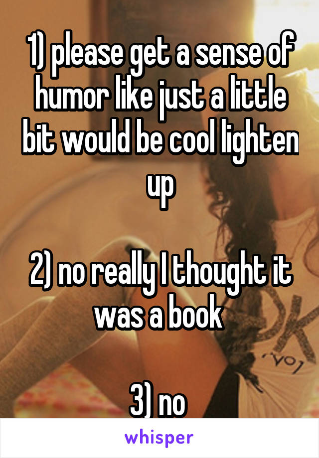 1) please get a sense of humor like just a little bit would be cool lighten up

2) no really I thought it was a book 

3) no 