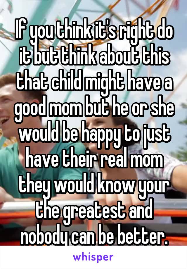 If you think it's right do it but think about this that child might have a good mom but he or she would be happy to just have their real mom they would know your the greatest and nobody can be better.