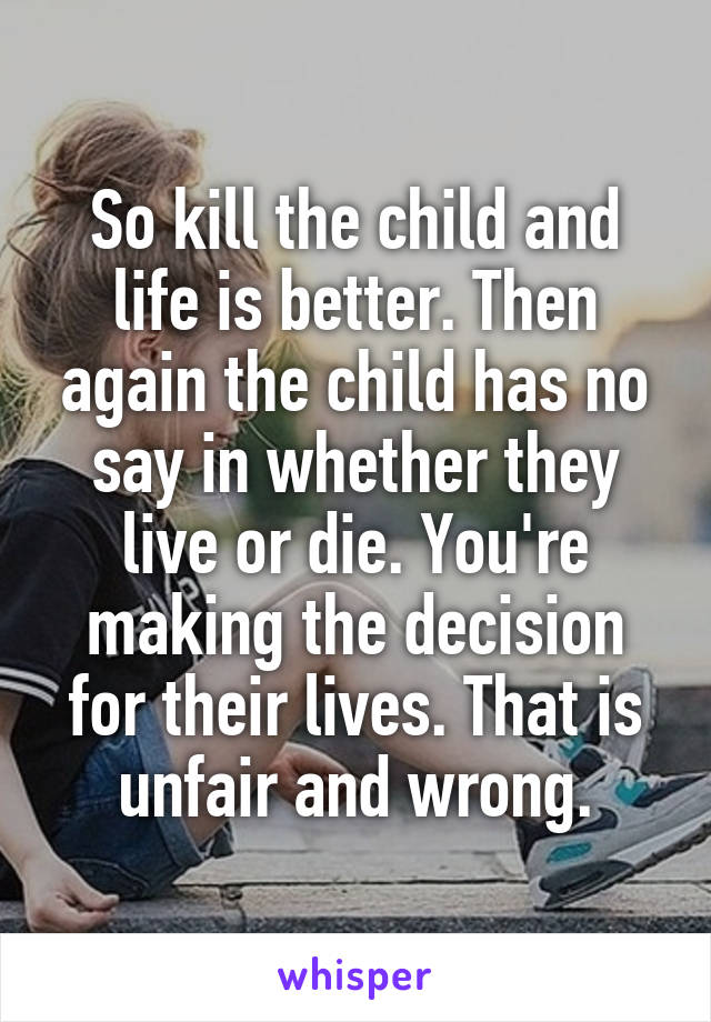 So kill the child and life is better. Then again the child has no say in whether they live or die. You're making the decision for their lives. That is unfair and wrong.