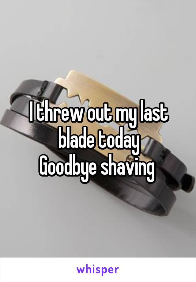 I threw out my last blade today
Goodbye shaving 