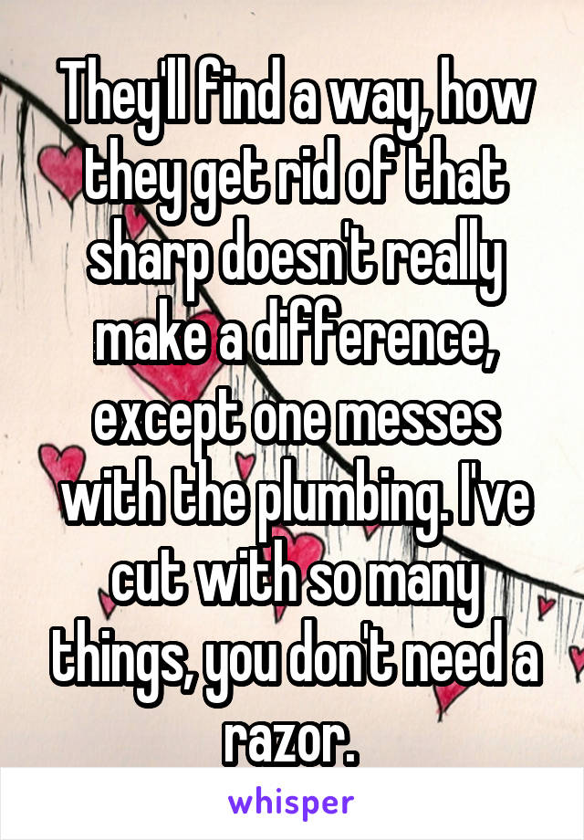 They'll find a way, how they get rid of that sharp doesn't really make a difference, except one messes with the plumbing. I've cut with so many things, you don't need a razor. 