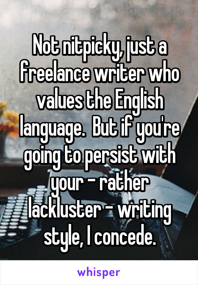 Not nitpicky, just a freelance writer who values the English language.  But if you're going to persist with your - rather lackluster - writing style, I concede.