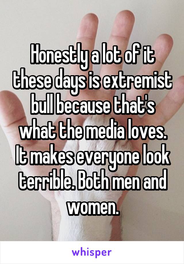 Honestly a lot of it these days is extremist bull because that's what the media loves. It makes everyone look terrible. Both men and women.