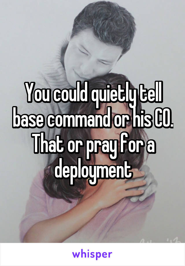 You could quietly tell base command or his CO. That or pray for a deployment