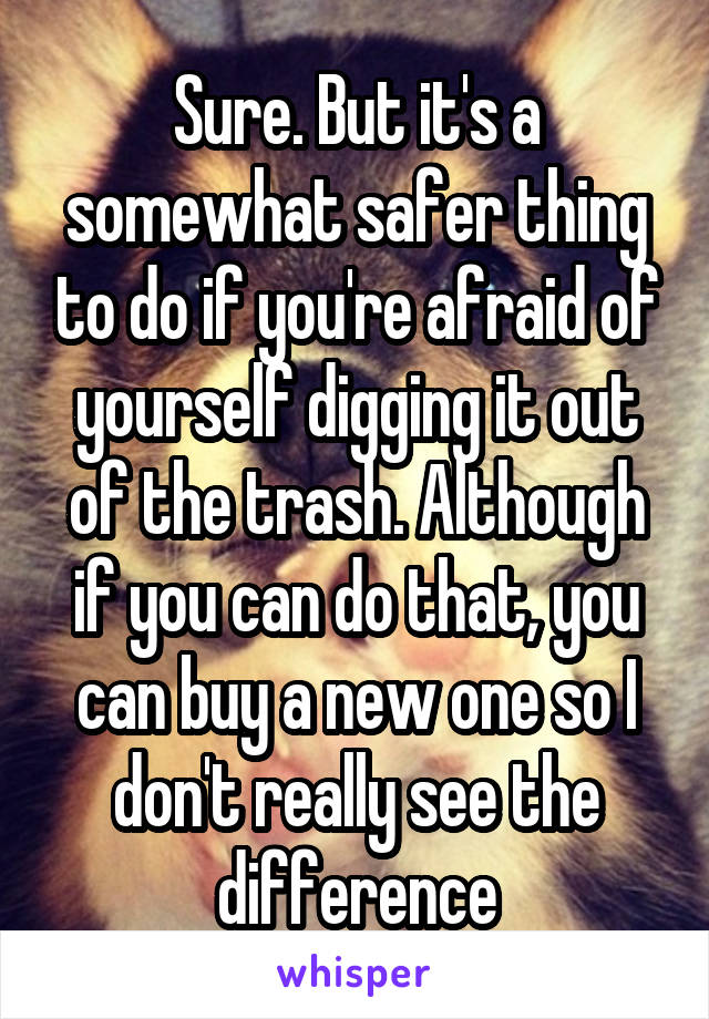 Sure. But it's a somewhat safer thing to do if you're afraid of yourself digging it out of the trash. Although if you can do that, you can buy a new one so I don't really see the difference