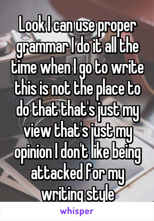 Look I can use proper grammar I do it all the time when I go to write this is not the place to do that that's just my view that's just my opinion I don't like being attacked for my writing style