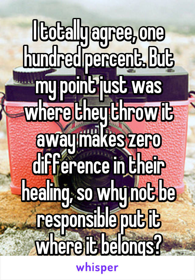 I totally agree, one hundred percent. But my point just was where they throw it away makes zero difference in their healing, so why not be responsible put it where it belongs?