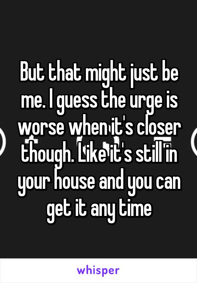 But that might just be me. I guess the urge is worse when it's closer though. Like it's still in your house and you can get it any time