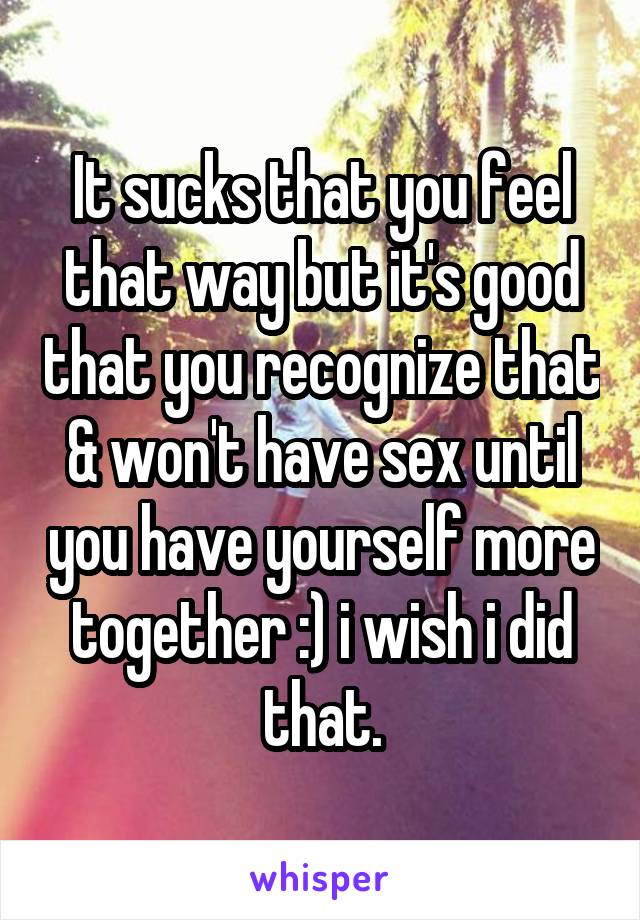 It sucks that you feel that way but it's good that you recognize that & won't have sex until you have yourself more together :) i wish i did that.