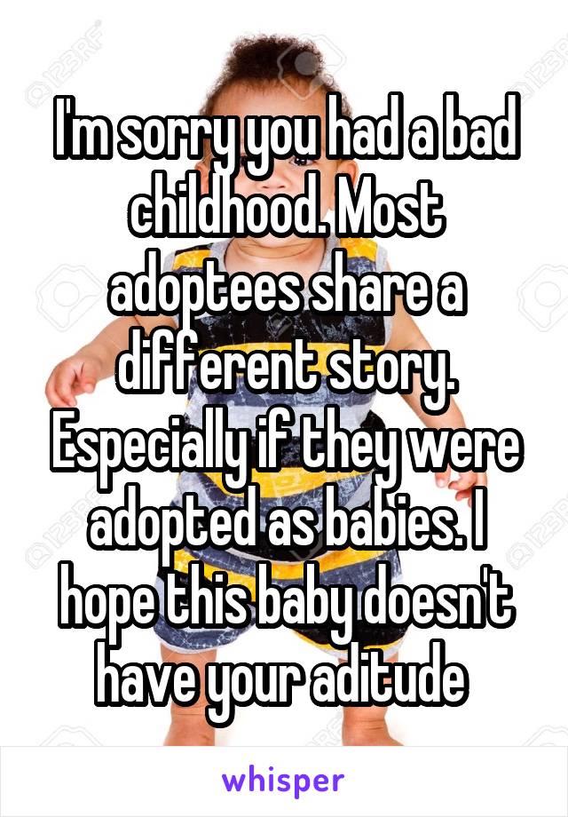 I'm sorry you had a bad childhood. Most adoptees share a different story. Especially if they were adopted as babies. I hope this baby doesn't have your aditude 