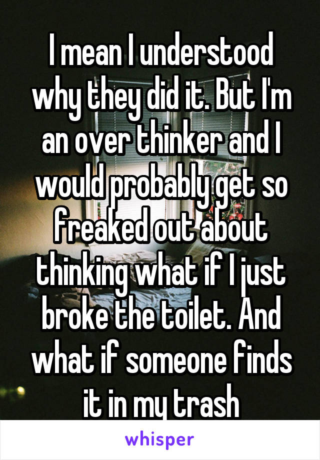 I mean I understood why they did it. But I'm an over thinker and I would probably get so freaked out about thinking what if I just broke the toilet. And what if someone finds it in my trash