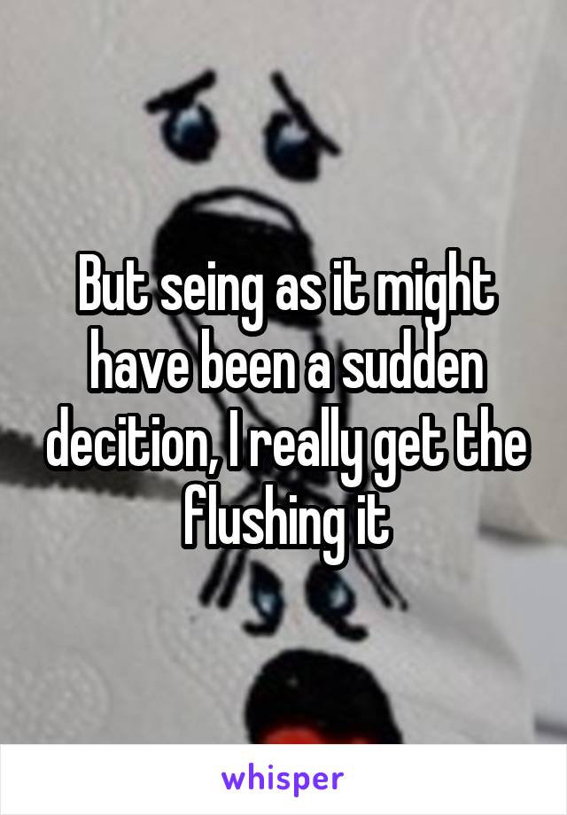 But seing as it might have been a sudden decition, I really get the flushing it