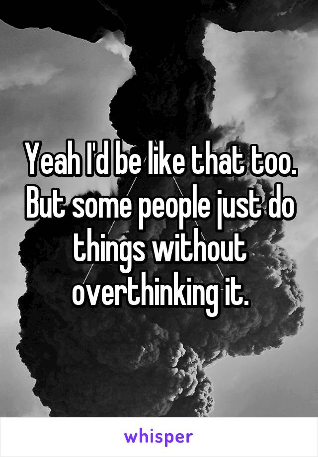 Yeah I'd be like that too. But some people just do things without overthinking it.