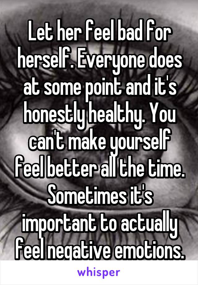 Let her feel bad for herself. Everyone does at some point and it's honestly healthy. You can't make yourself feel better all the time. Sometimes it's important to actually feel negative emotions.