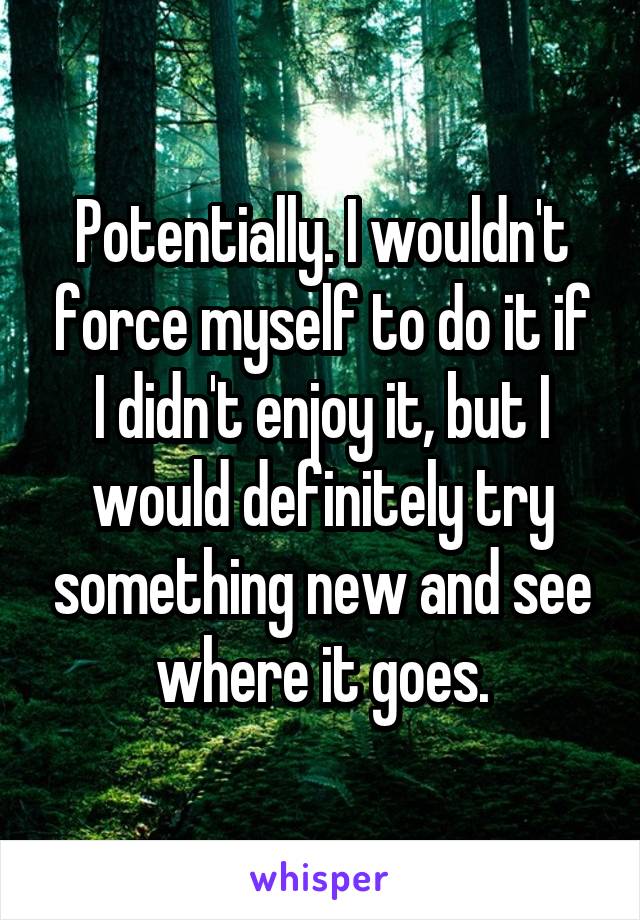 Potentially. I wouldn't force myself to do it if I didn't enjoy it, but I would definitely try something new and see where it goes.