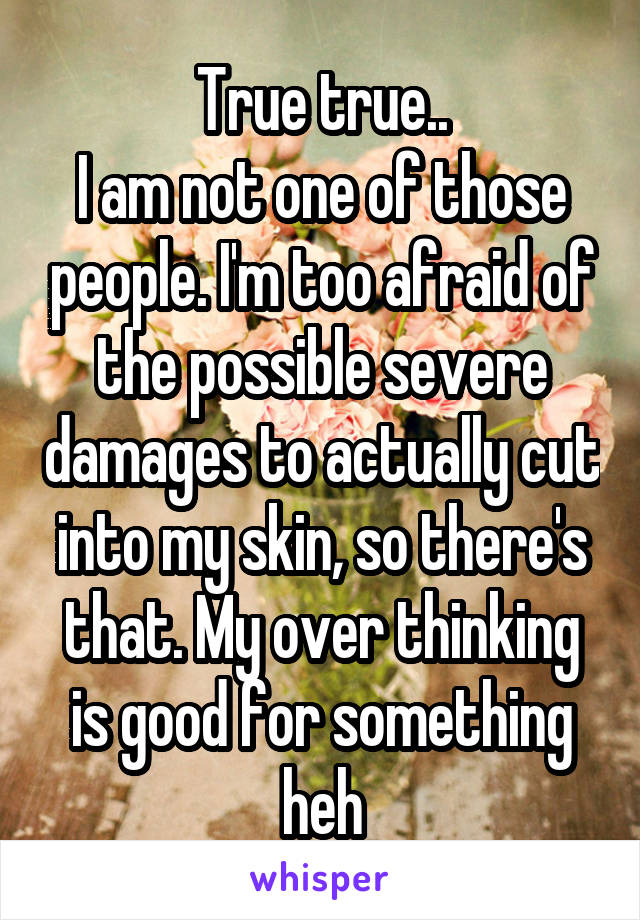 True true..
I am not one of those people. I'm too afraid of the possible severe damages to actually cut into my skin, so there's that. My over thinking is good for something heh