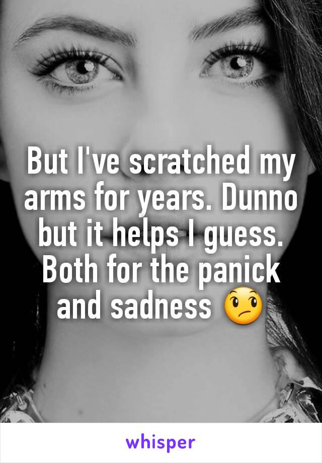 But I've scratched my arms for years. Dunno but it helps I guess. Both for the panick and sadness 😞