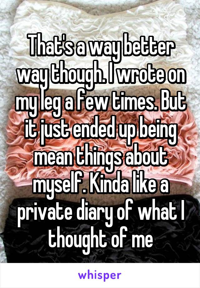 That's a way better way though. I wrote on my leg a few times. But it just ended up being mean things about myself. Kinda like a private diary of what I thought of me