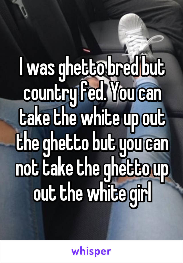 I was ghetto bred but country fed. You can take the white up out the ghetto but you can not take the ghetto up out the white girl