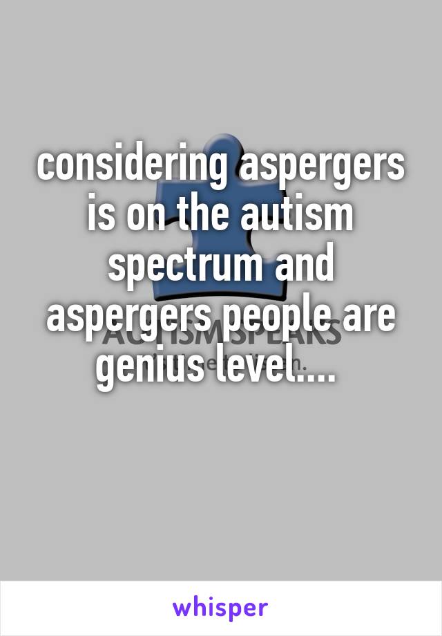 considering aspergers is on the autism spectrum and aspergers people are genius level.... 

