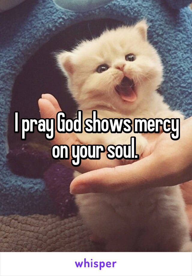 I pray God shows mercy on your soul. 