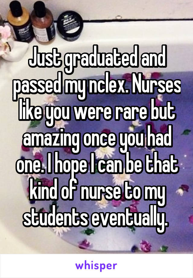 Just graduated and passed my nclex. Nurses like you were rare but amazing once you had one. I hope I can be that kind of nurse to my students eventually. 