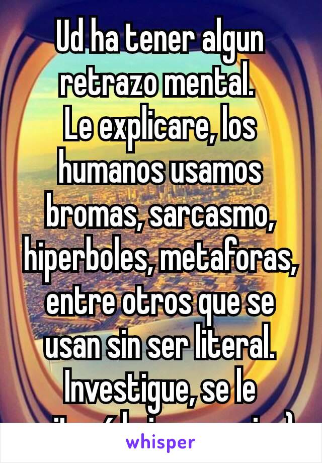 Ud ha tener algun retrazo mental. 
Le explicare, los humanos usamos bromas, sarcasmo, hiperboles, metaforas, entre otros que se usan sin ser literal. Investigue, se le quitará la ignorancia ;)