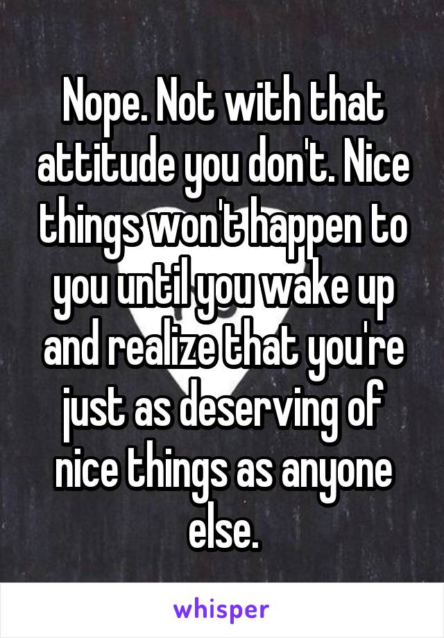 Nope. Not with that attitude you don't. Nice things won't happen to you until you wake up and realize that you're just as deserving of nice things as anyone else.