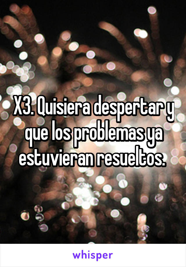 X3. Quisiera despertar y que los problemas ya estuvieran resueltos. 