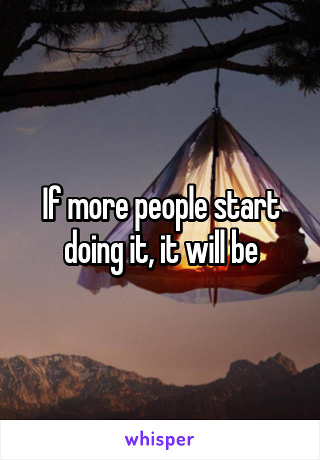 If more people start doing it, it will be