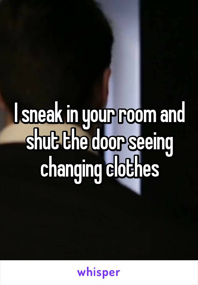 I sneak in your room and shut the door seeing changing clothes