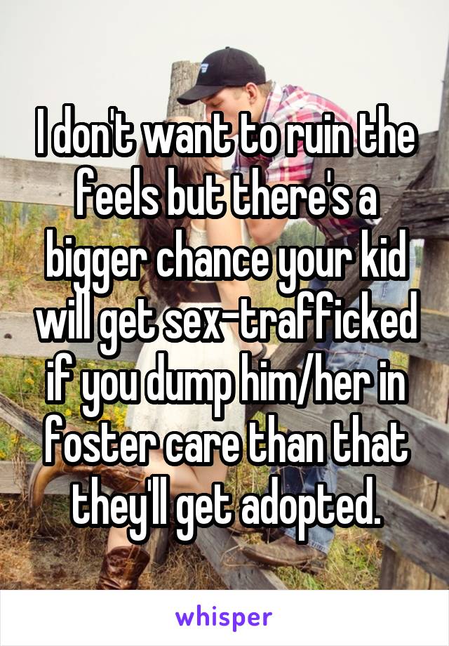 I don't want to ruin the feels but there's a bigger chance your kid will get sex-trafficked if you dump him/her in foster care than that they'll get adopted.