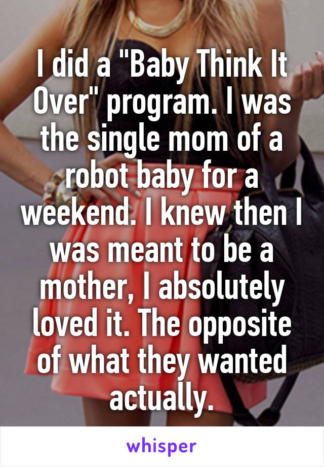 I did a "Baby Think It Over" program. I was the single mom of a robot baby for a weekend. I knew then I was meant to be a mother, I absolutely loved it. The opposite of what they wanted actually.