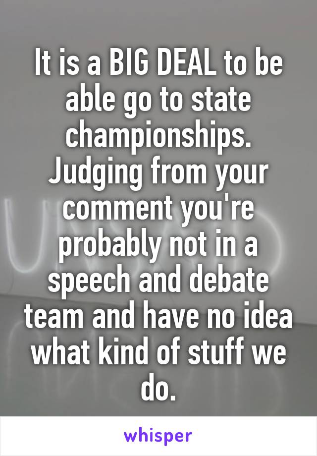 It is a BIG DEAL to be able go to state championships. Judging from your comment you're probably not in a speech and debate team and have no idea what kind of stuff we do.