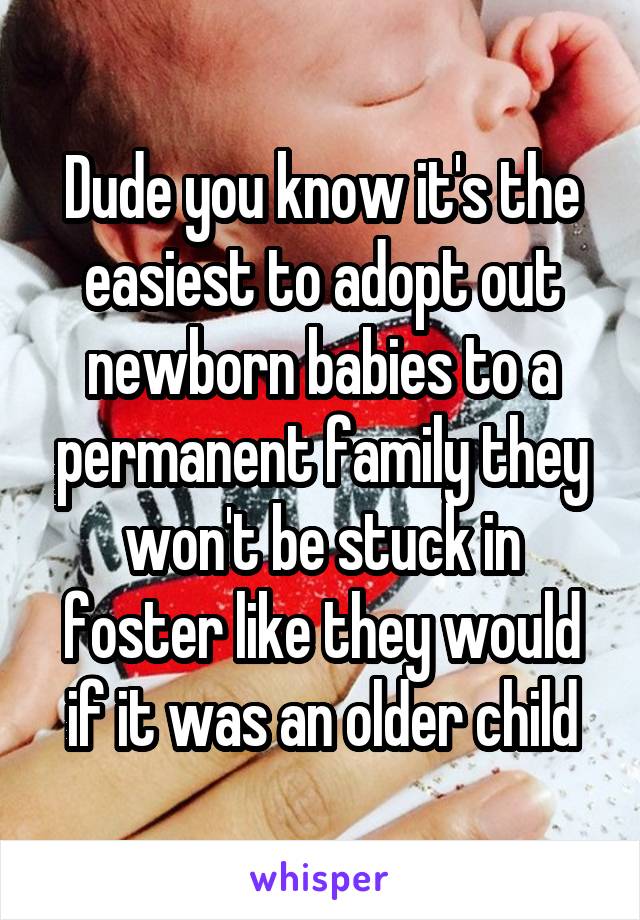 Dude you know it's the easiest to adopt out newborn babies to a permanent family they won't be stuck in foster like they would if it was an older child