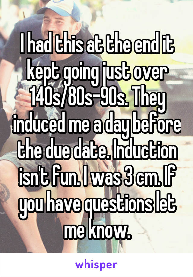 I had this at the end it kept going just over 140s/80s-90s. They induced me a day before the due date. Induction isn't fun. I was 3 cm. If you have questions let me know.