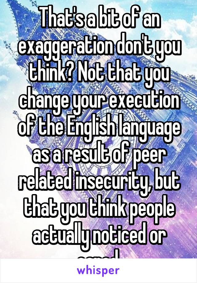 That's a bit of an exaggeration don't you think? Not that you change your execution of the English language as a result of peer related insecurity, but that you think people actually noticed or cared.