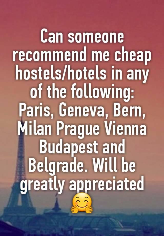 Can someone recommend me cheap  hostels/hotels in any of the following: Paris, Geneva, Bern, Milan Prague Vienna Budapest and Belgrade. Will be greatly appreciated 🤗