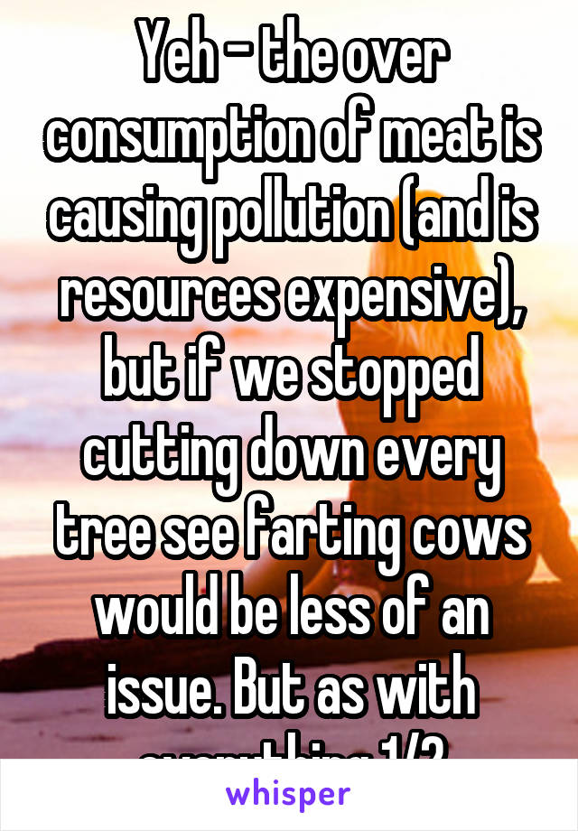 Yeh - the over consumption of meat is causing pollution (and is resources expensive), but if we stopped cutting down every tree see farting cows would be less of an issue. But as with everything 1/2