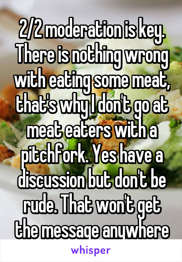 2/2 moderation is key. There is nothing wrong with eating some meat, that's why I don't go at meat eaters with a pitchfork. Yes have a discussion but don't be rude. That won't get the message anywhere