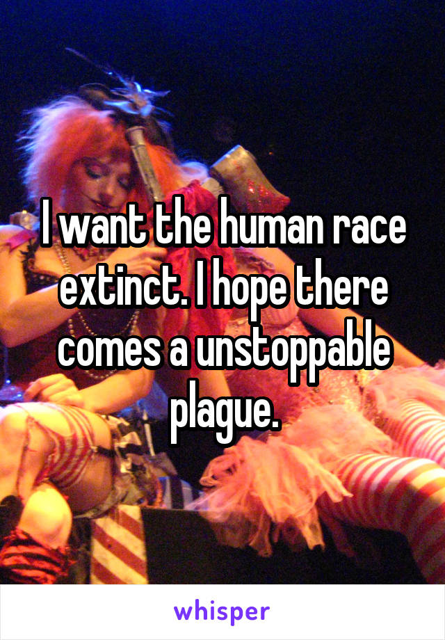 I want the human race extinct. I hope there comes a unstoppable plague.