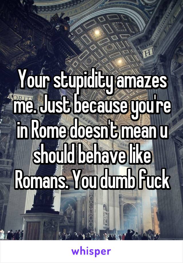 Your stupidity amazes me. Just because you're in Rome doesn't mean u should behave like Romans. You dumb fuck