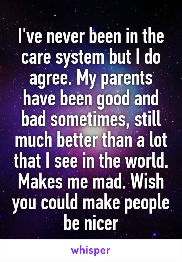 I've never been in the care system but I do agree. My parents have been good and bad sometimes, still much better than a lot that I see in the world. Makes me mad. Wish you could make people be nicer