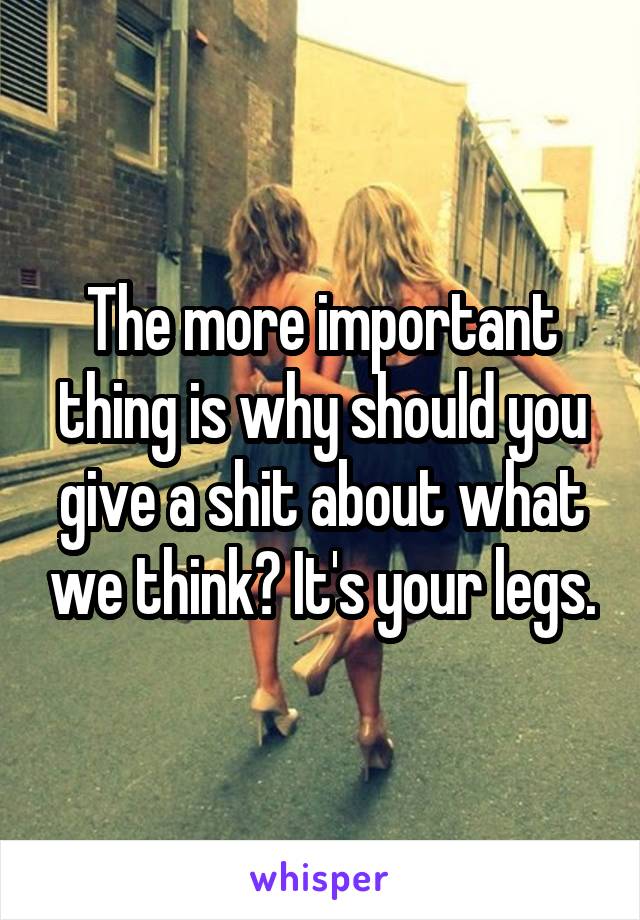 The more important thing is why should you give a shit about what we think? It's your legs.