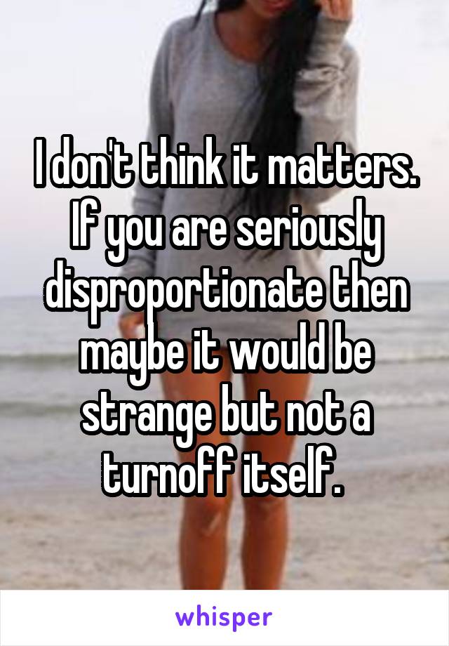 I don't think it matters. If you are seriously disproportionate then maybe it would be strange but not a turnoff itself. 