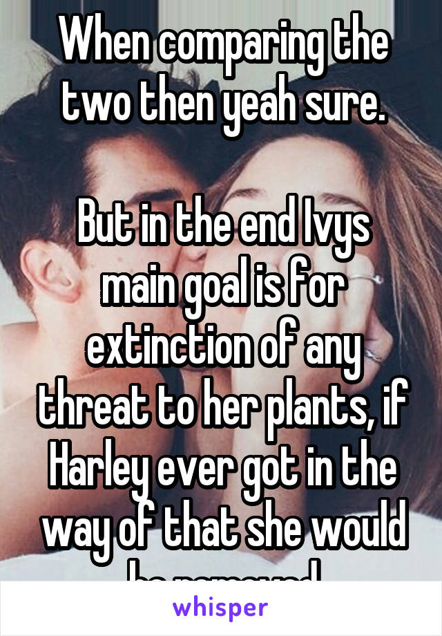 When comparing the two then yeah sure.

But in the end Ivys main goal is for extinction of any threat to her plants, if Harley ever got in the way of that she would be removed