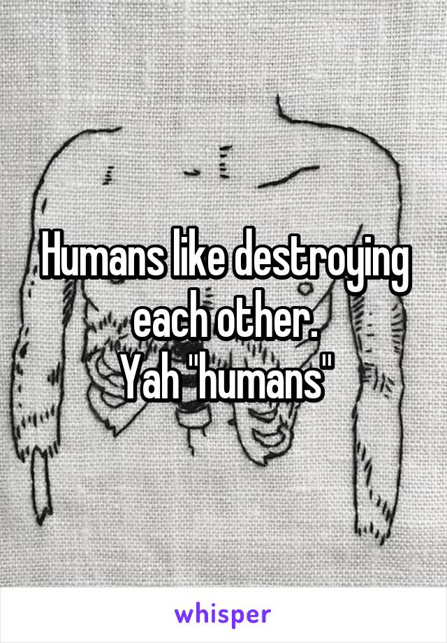 Humans like destroying each other.
Yah "humans"