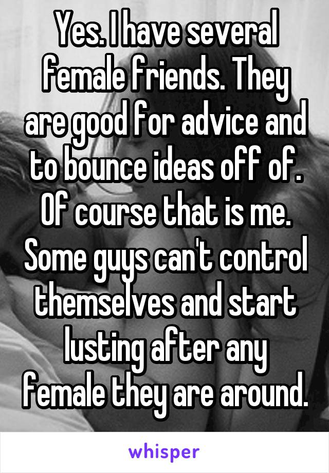 Yes. I have several female friends. They are good for advice and to bounce ideas off of. Of course that is me. Some guys can't control themselves and start lusting after any female they are around. 