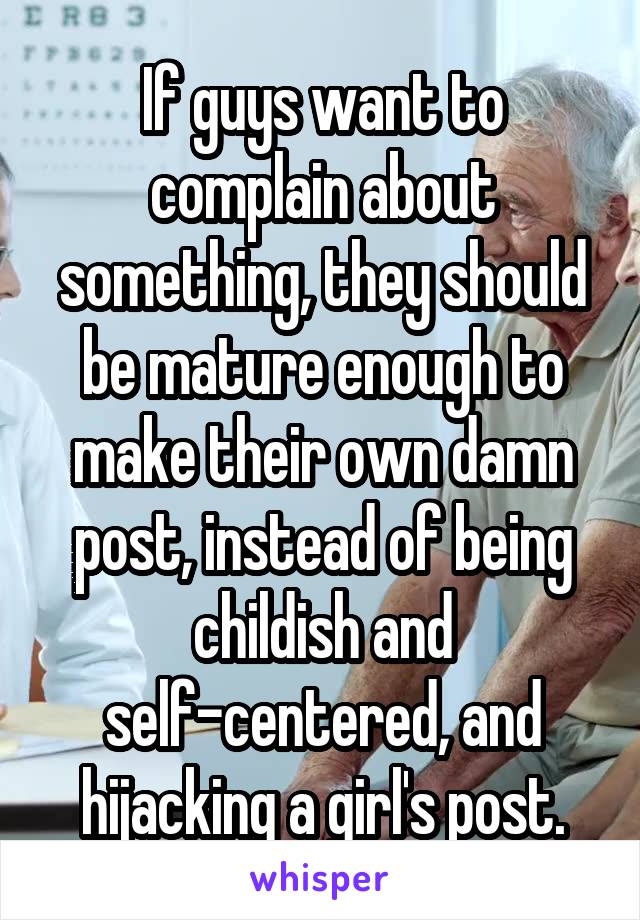 If guys want to complain about something, they should be mature enough to make their own damn post, instead of being childish and self-centered, and hijacking a girl's post.