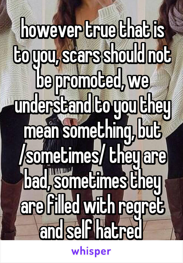 however true that is to you, scars should not be promoted, we understand to you they mean something, but /sometimes/ they are bad, sometimes they are filled with regret and self hatred 